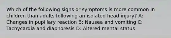 Which of the following signs or symptoms is more common in children than adults following an isolated head injury? A: Changes in pupillary reaction B: Nausea and vomiting C: Tachycardia and diaphoresis D: Altered mental status