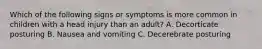 Which of the following signs or symptoms is more common in children with a head injury than an adult? A. Decorticate posturing B. Nausea and vomiting C. Decerebrate posturing