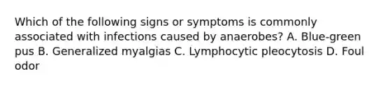 Which of the following signs or symptoms is commonly associated with infections caused by anaerobes? A. Blue-green pus B. Generalized myalgias C. Lymphocytic pleocytosis D. Foul odor