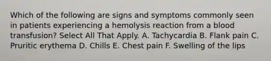 Which of the following are signs and symptoms commonly seen in patients experiencing a hemolysis reaction from a blood transfusion? Select All That Apply. A. Tachycardia B. Flank pain C. Pruritic erythema D. Chills E. Chest pain F. Swelling of the lips