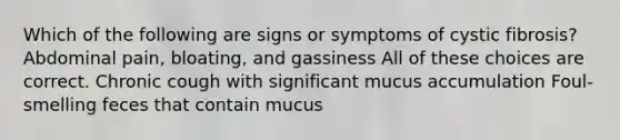 Which of the following are signs or symptoms of cystic fibrosis? Abdominal pain, bloating, and gassiness All of these choices are correct. Chronic cough with significant mucus accumulation Foul-smelling feces that contain mucus