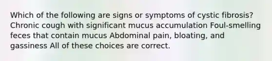 Which of the following are signs or symptoms of cystic fibrosis? Chronic cough with significant mucus accumulation Foul-smelling feces that contain mucus Abdominal pain, bloating, and gassiness All of these choices are correct.