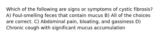 Which of the following are signs or symptoms of cystic fibrosis? A) Foul-smelling feces that contain mucus B) All of the choices are correct. C) Abdominal pain, bloating, and gassiness D) Chronic cough with significant mucus accumulation