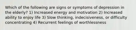 Which of the following are signs or symptoms of depression in the elderly? 1) Increased energy and motivation 2) Increased ability to enjoy life 3) Slow thinking, indecisiveness, or difficulty concentrating 4) Recurrent feelings of worthlessness