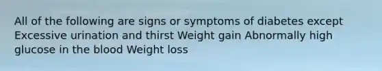 All of the following are signs or symptoms of diabetes except Excessive urination and thirst Weight gain Abnormally high glucose in <a href='https://www.questionai.com/knowledge/k7oXMfj7lk-the-blood' class='anchor-knowledge'>the blood</a> Weight loss