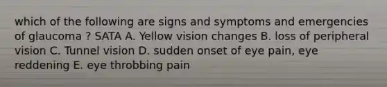 which of the following are signs and symptoms and emergencies of glaucoma ? SATA A. Yellow vision changes B. loss of peripheral vision C. Tunnel vision D. sudden onset of eye pain, eye reddening E. eye throbbing pain