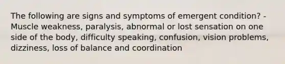 The following are signs and symptoms of emergent condition? -Muscle weakness, paralysis, abnormal or lost sensation on one side of the body, difficulty speaking, confusion, vision problems, dizziness, loss of balance and coordination