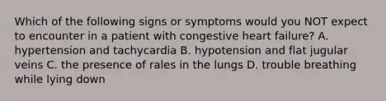 Which of the following signs or symptoms would you NOT expect to encounter in a patient with congestive heart failure? A. hypertension and tachycardia B. hypotension and flat jugular veins C. the presence of rales in the lungs D. trouble breathing while lying down