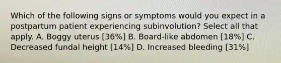 Which of the following signs or symptoms would you expect in a postpartum patient experiencing subinvolution? Select all that apply. A. Boggy uterus [36%] B. Board-like abdomen [18%] C. Decreased fundal height [14%] D. Increased bleeding [31%]