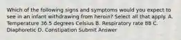 Which of the following signs and symptoms would you expect to see in an infant withdrawing from heroin? Select all that apply. A. Temperature 36.5 degrees Celsius B. Respiratory rate 88 C. Diaphoretic D. Constipation Submit Answer