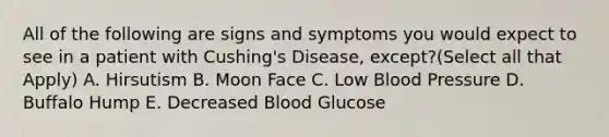 All of the following are signs and symptoms you would expect to see in a patient with Cushing's Disease, except?(Select all that Apply) A. Hirsutism B. Moon Face C. Low Blood Pressure D. Buffalo Hump E. Decreased Blood Glucose