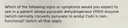 Which of the following signs or symptoms would you expect to see in a patient whose pyruvate dehydrogenase (PDH) enzyme (which normally converts pyruvate to acetyl CoA) is non-functional? Select all that apply