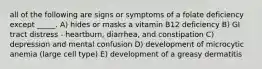 all of the following are signs or symptoms of a folate deficiency except _____. A) hides or masks a vitamin B12 deficiency B) GI tract distress - heartburn, diarrhea, and constipation C) depression and mental confusion D) development of microcytic anemia (large cell type) E) development of a greasy dermatitis