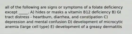 all of the following are signs or symptoms of a folate deficiency except _____. A) hides or masks a vitamin B12 deficiency B) GI tract distress - heartburn, diarrhea, and constipation C) depression and mental confusion D) development of microcytic anemia (large cell type) E) development of a greasy dermatitis