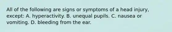 All of the following are signs or symptoms of a head injury, except: A. hyperactivity. B. unequal pupils. C. nausea or vomiting. D. bleeding from the ear.