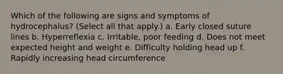 Which of the following are signs and symptoms of hydrocephalus? (Select all that apply.) a. Early closed suture lines b. Hyperreflexia c. Irritable, poor feeding d. Does not meet expected height and weight e. Difficulty holding head up f. Rapidly increasing head circumference