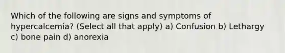 Which of the following are signs and symptoms of hypercalcemia? (Select all that apply) a) Confusion b) Lethargy c) bone pain d) anorexia