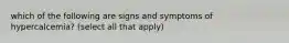 which of the following are signs and symptoms of hypercalcemia? (select all that apply)