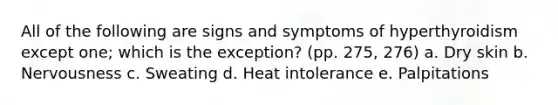 All of the following are signs and symptoms of hyperthyroidism except one; which is the exception? (pp. 275, 276) a. Dry skin b. Nervousness c. Sweating d. Heat intolerance e. Palpitations