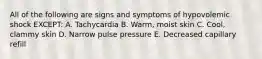 All of the following are signs and symptoms of hypovolemic shock EXCEPT: A. Tachycardia B. Warm, moist skin C. Cool, clammy skin D. Narrow pulse pressure E. Decreased capillary refill