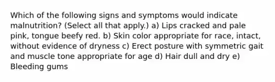 Which of the following signs and symptoms would indicate malnutrition? (Select all that apply.) a) Lips cracked and pale pink, tongue beefy red. b) Skin color appropriate for race, intact, without evidence of dryness c) Erect posture with symmetric gait and muscle tone appropriate for age d) Hair dull and dry e) Bleeding gums