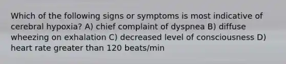 Which of the following signs or symptoms is most indicative of cerebral hypoxia? A) chief complaint of dyspnea B) diffuse wheezing on exhalation C) decreased level of consciousness D) heart rate <a href='https://www.questionai.com/knowledge/ktgHnBD4o3-greater-than' class='anchor-knowledge'>greater than</a> 120 beats/min