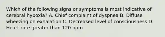 Which of the following signs or symptoms is most indicative of cerebral hypoxia? A. Chief complaint of dyspnea B. Diffuse wheezing on exhalation C. Decreased level of consciousness D. Heart rate <a href='https://www.questionai.com/knowledge/ktgHnBD4o3-greater-than' class='anchor-knowledge'>greater than</a> 120 bpm