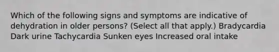 Which of the following signs and symptoms are indicative of dehydration in older persons? (Select all that apply.) Bradycardia Dark urine Tachycardia Sunken eyes Increased oral intake