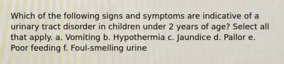 Which of the following signs and symptoms are indicative of a urinary tract disorder in children under 2 years of age? Select all that apply. a. Vomiting b. Hypothermia c. Jaundice d. Pallor e. Poor feeding f. Foul-smelling urine