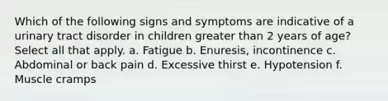 Which of the following signs and symptoms are indicative of a urinary tract disorder in children greater than 2 years of age? Select all that apply. a. Fatigue b. Enuresis, incontinence c. Abdominal or back pain d. Excessive thirst e. Hypotension f. Muscle cramps