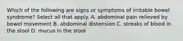 Which of the following are signs or symptoms of irritable bowel syndrome? Select all that apply. A. abdominal pain relieved by bowel movement B. abdominal distension C. streaks of blood in the stool D. mucus in the stool