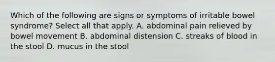 Which of the following are signs or symptoms of irritable bowel syndrome? Select all that apply. A. abdominal pain relieved by bowel movement B. abdominal distension C. streaks of blood in the stool D. mucus in the stool