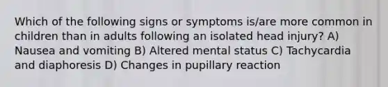 Which of the following signs or symptoms is/are more common in children than in adults following an isolated head injury? A) Nausea and vomiting B) Altered mental status C) Tachycardia and diaphoresis D) Changes in pupillary reaction