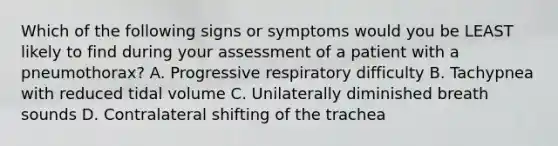 Which of the following signs or symptoms would you be LEAST likely to find during your assessment of a patient with a pneumothorax? A. Progressive respiratory difficulty B. Tachypnea with reduced tidal volume C. Unilaterally diminished breath sounds D. Contralateral shifting of the trachea