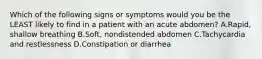 Which of the following signs or symptoms would you be the LEAST likely to find in a patient with an acute abdomen? A.Rapid, shallow breathing B.Soft, nondistended abdomen C.Tachycardia and restlessness D.Constipation or diarrhea