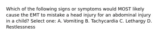 Which of the following signs or symptoms would MOST likely cause the EMT to mistake a head injury for an abdominal injury in a child? Select one: A. Vomiting B. Tachycardia C. Lethargy D. Restlessness