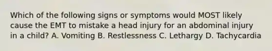 Which of the following signs or symptoms would MOST likely cause the EMT to mistake a head injury for an abdominal injury in a child? A. Vomiting B. Restlessness C. Lethargy D. Tachycardia