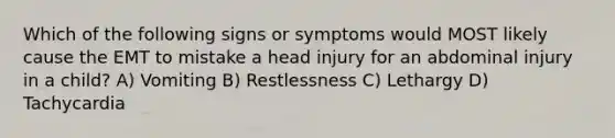 Which of the following signs or symptoms would MOST likely cause the EMT to mistake a head injury for an abdominal injury in a child? A) Vomiting B) Restlessness C) Lethargy D) Tachycardia