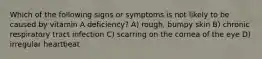 Which of the following signs or symptoms is not likely to be caused by vitamin A deficiency? A) rough, bumpy skin B) chronic respiratory tract infection C) scarring on the cornea of the eye D) irregular heartbeat