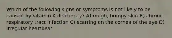 Which of the following signs or symptoms is not likely to be caused by vitamin A deficiency? A) rough, bumpy skin B) chronic respiratory tract infection C) scarring on the cornea of the eye D) irregular heartbeat