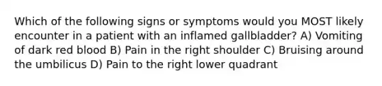 Which of the following signs or symptoms would you MOST likely encounter in a patient with an inflamed gallbladder? A) Vomiting of dark red blood B) Pain in the right shoulder C) Bruising around the umbilicus D) Pain to the right lower quadrant