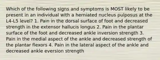 Which of the following signs and symptoms is MOST likely to be present in an individual with a herniated nucleus pulposus at the L4-L5 level? 1. Pain in the dorsal surface of foot and decreased strength in the extensor hallucis longus 2. Pain in the plantar surface of the foot and decreased ankle inversion strength 3. Pain in the medial aspect of the ankle and decreased strength of the plantar flexors 4. Pain in the lateral aspect of the ankle and decreased ankle eversion strength