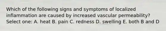 Which of the following signs and symptoms of localized inflammation are caused by increased vascular permeability? Select one: A. heat B. pain C. redness D. swelling E. both B and D