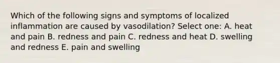 Which of the following signs and symptoms of localized inflammation are caused by vasodilation? Select one: A. heat and pain B. redness and pain C. redness and heat D. swelling and redness E. pain and swelling