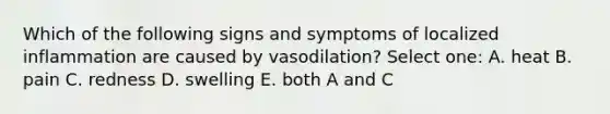 Which of the following signs and symptoms of localized inflammation are caused by vasodilation? Select one: A. heat B. pain C. redness D. swelling E. both A and C