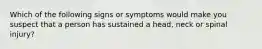 Which of the following signs or symptoms would make you suspect that a person has sustained a head, neck or spinal injury?