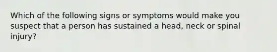 Which of the following signs or symptoms would make you suspect that a person has sustained a head, neck or spinal injury?