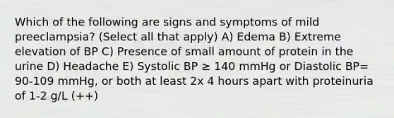 Which of the following are signs and symptoms of mild preeclampsia? (Select all that apply) A) Edema B) Extreme elevation of BP C) Presence of small amount of protein in the urine D) Headache E) Systolic BP ≥ 140 mmHg or Diastolic BP= 90-109 mmHg, or both at least 2x 4 hours apart with proteinuria of 1-2 g/L (++)