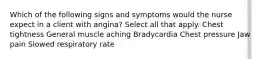 Which of the following signs and symptoms would the nurse expect in a client with angina? Select all that apply. Chest tightness General muscle aching Bradycardia Chest pressure Jaw pain Slowed respiratory rate