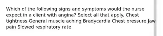 Which of the following signs and symptoms would the nurse expect in a client with angina? Select all that apply. Chest tightness General muscle aching Bradycardia Chest pressure Jaw pain Slowed respiratory rate